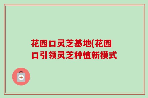花园口灵芝基地(花园口引领灵芝种植新模式 花园口灵芝基地(花园口引领灵芝种植新模式
