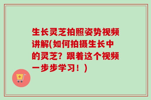 生长灵芝拍照姿势视频讲解(如何拍摄生长中的灵芝？跟着这个视频一步步学习！)