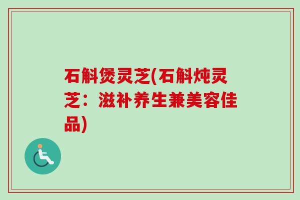 石斛煲灵芝(石斛炖灵芝：滋补养生兼美容佳品)