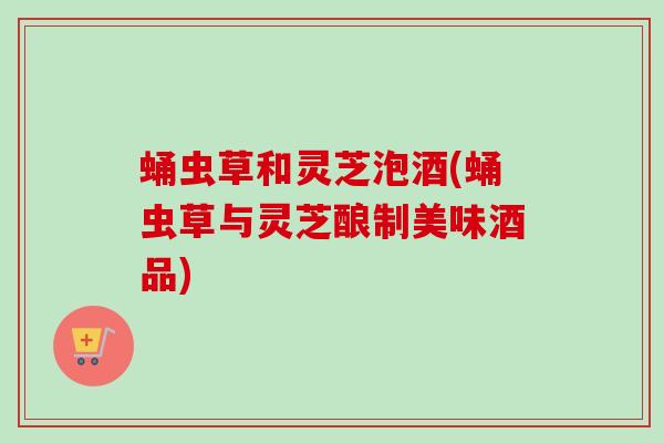 蛹虫草和灵芝泡酒(蛹虫草与灵芝酿制美味酒品) 蛹虫草和灵芝泡酒(蛹虫草与灵芝酿制美味酒品)
