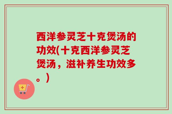 西洋参灵芝十克煲汤的功效(十克西洋参灵芝煲汤，滋补养生功效多。)