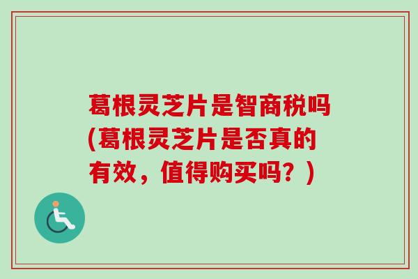 葛根灵芝片是智商税吗(葛根灵芝片是否真的有效，值得购买吗？)