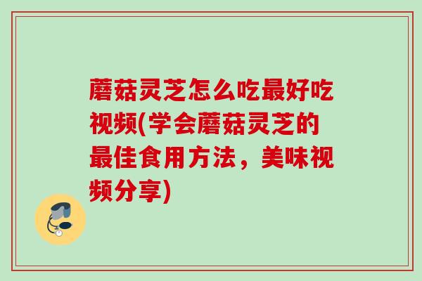 蘑菇灵芝怎么吃好吃视频(学会蘑菇灵芝的佳食用方法,美味视频分享) 蘑菇灵芝怎么吃好吃视频(学会蘑菇灵芝的佳食用方法,美味视频分享)