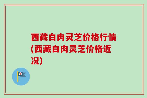 西藏白肉灵芝价格行情(西藏白肉灵芝价格近况) 西藏白肉灵芝价格行情(西藏白肉灵芝价格近况)