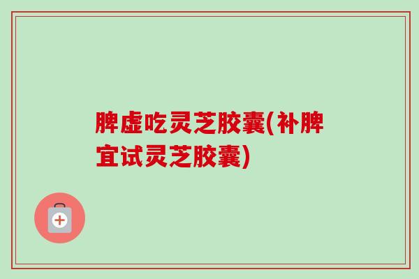 脾虚吃灵芝胶囊(补脾宜试灵芝胶囊) 脾虚吃灵芝胶囊(补脾宜试灵芝胶囊)