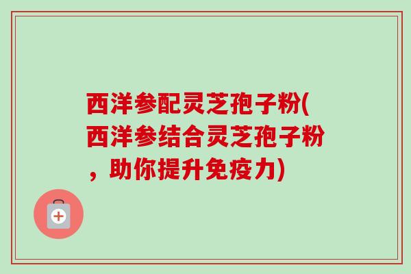 西洋参配灵芝孢子粉(西洋参结合灵芝孢子粉,助你提升免疫力) 西洋参配灵芝孢子粉(西洋参结合灵芝孢子粉,助你提升免疫力)