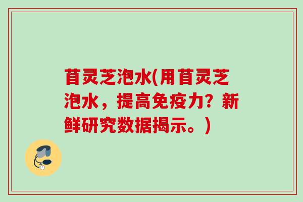 苜灵芝泡水(用苜灵芝泡水,提高免疫力?新鲜研究数据揭示。) 苜灵芝泡水(用苜灵芝泡水,提高免疫力?新鲜研究数据揭示。)
