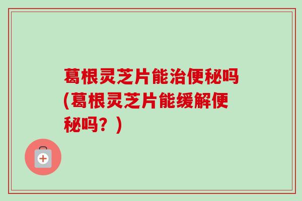 葛根灵芝片能吗(葛根灵芝片能缓解吗？)