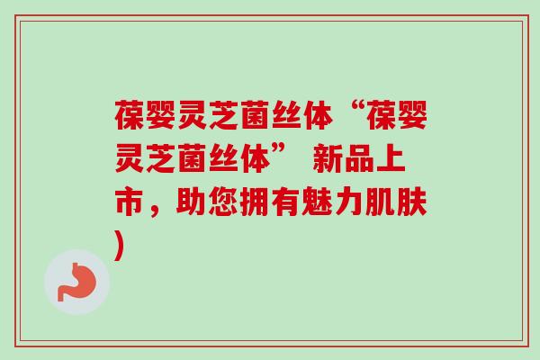 葆婴灵芝菌丝体“葆婴灵芝菌丝体” 新品上市,助您拥有魅力) 葆婴灵芝菌丝体“葆婴灵芝菌丝体” 新品上市,助您拥有魅力)
