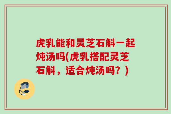 虎乳能和灵芝石斛一起炖汤吗(虎乳搭配灵芝石斛,适合炖汤吗?) 虎乳能和灵芝石斛一起炖汤吗(虎乳搭配灵芝石斛,适合炖汤吗?)