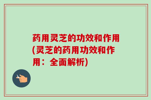 药用灵芝的功效和作用(灵芝的药用功效和作用:全面解析) 药用灵芝的功效和作用(灵芝的药用功效和作用:全面解析)