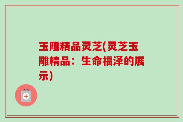 玉雕精品灵芝(灵芝玉雕精品:生命福泽的展示) 玉雕精品灵芝(灵芝玉雕精品:生命福泽的展示)