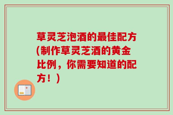 草灵芝泡酒的佳配方(制作草灵芝酒的黄金比例,你需要知道的配方!) 草灵芝泡酒的佳配方(制作草灵芝酒的黄金比例,你需要知道的配方!)