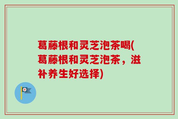 葛藤根和灵芝泡茶喝(葛藤根和灵芝泡茶，滋补养生好选择)