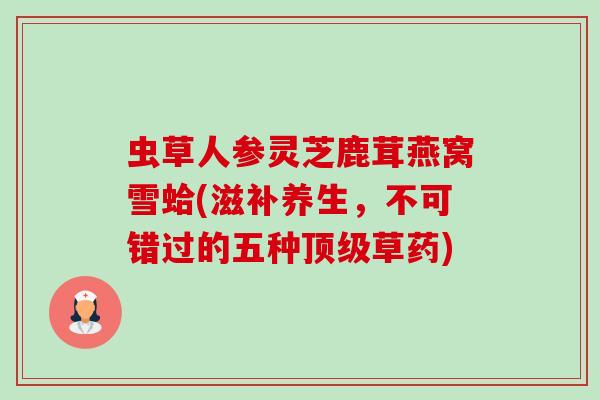 虫草人参灵芝鹿茸燕窝雪蛤(滋补养生,不可错过的五种草药) 虫草人参灵芝鹿茸燕窝雪蛤(滋补养生,不可错过的五种草药)