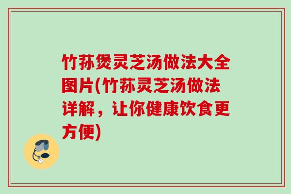 竹荪煲灵芝汤做法大全图片(竹荪灵芝汤做法详解,让你健康饮食更方便) 竹荪煲灵芝汤做法大全图片(竹荪灵芝汤做法详解,让你健康饮食更方便)
