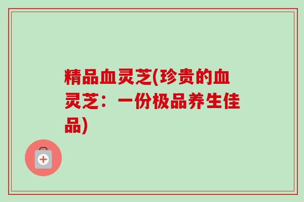 精品灵芝(珍贵的灵芝:一份极品养生佳品) 精品灵芝(珍贵的灵芝:一份极品养生佳品)