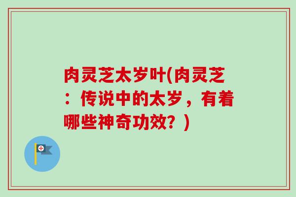 肉灵芝太岁叶(肉灵芝:传说中的太岁,有着哪些神奇功效?) 肉灵芝太岁叶(肉灵芝:传说中的太岁,有着哪些神奇功效?)