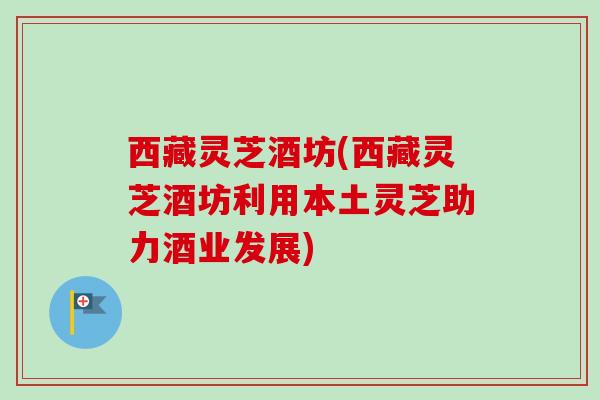 西藏灵芝酒坊(西藏灵芝酒坊利用本土灵芝助力酒业发展) 西藏灵芝酒坊(西藏灵芝酒坊利用本土灵芝助力酒业发展)