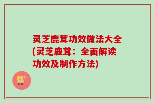 灵芝鹿茸功效做法大全(灵芝鹿茸:全面解读功效及制作方法) 灵芝鹿茸功效做法大全(灵芝鹿茸:全面解读功效及制作方法)