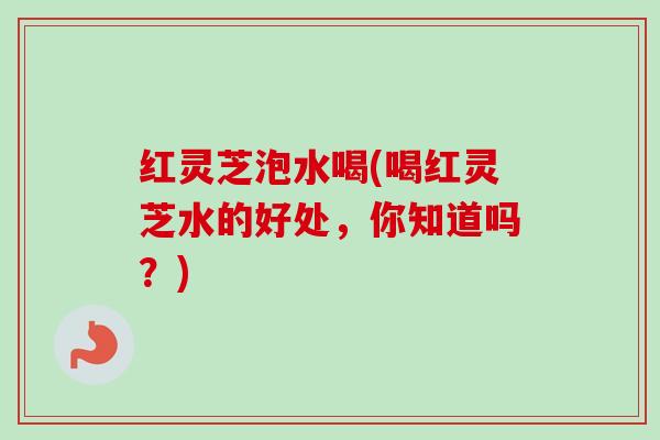 红灵芝泡水喝(喝红灵芝水的好处,你知道吗?) 红灵芝泡水喝(喝红灵芝水的好处,你知道吗?)