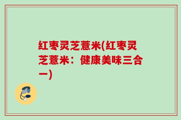 红枣灵芝薏米(红枣灵芝薏米:健康美味三合一) 红枣灵芝薏米(红枣灵芝薏米:健康美味三合一)