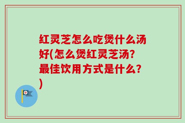 红灵芝怎么吃煲什么汤好(怎么煲红灵芝汤?佳饮用方式是什么?) 红灵芝怎么吃煲什么汤好(怎么煲红灵芝汤?佳饮用方式是什么?)