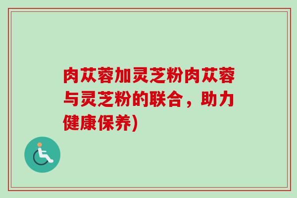 肉苁蓉加灵芝粉肉苁蓉与灵芝粉的联合,助力健康保养) 肉苁蓉加灵芝粉肉苁蓉与灵芝粉的联合,助力健康保养)