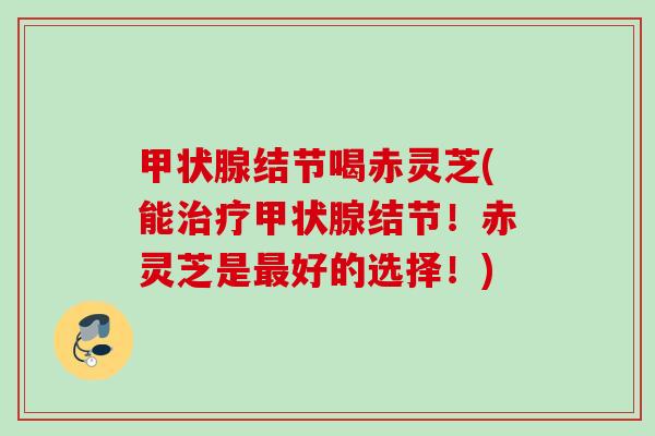 结节喝赤灵芝(能结节！赤灵芝是好的选择！)
