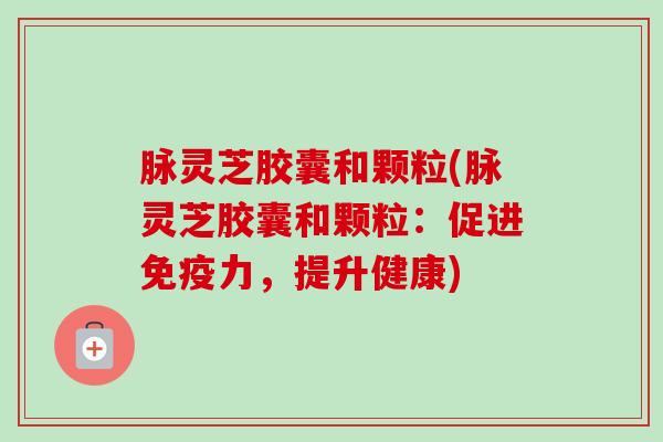 脉灵芝胶囊和颗粒(脉灵芝胶囊和颗粒：促进免疫力，提升健康)