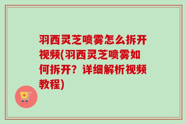 羽西灵芝喷雾怎么拆开视频(羽西灵芝喷雾如何拆开?详细解析视频教程) 羽西灵芝喷雾怎么拆开视频(羽西灵芝喷雾如何拆开?详细解析视频教程)