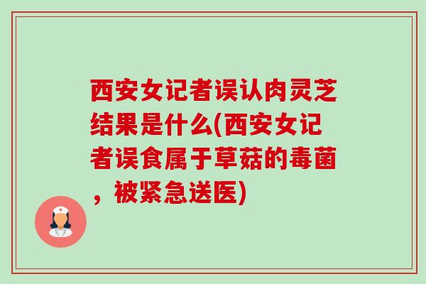 西安女记者误认肉灵芝结果是什么(西安女记者误食属于草菇的毒菌,被紧急送医) 西安女记者误认肉灵芝结果是什么(西安女记者误食属于草菇的毒菌,被紧急送医)
