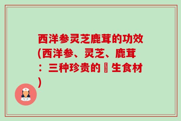 西洋参灵芝鹿茸的功效(西洋参、灵芝、鹿茸:三种珍贵的養生食材) 西洋参灵芝鹿茸的功效(西洋参、灵芝、鹿茸:三种珍贵的養生食材)