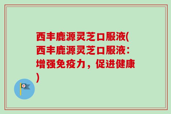 西丰鹿源灵芝口服液(西丰鹿源灵芝口服液:增强免疫力,促进健康) 西丰鹿源灵芝口服液(西丰鹿源灵芝口服液:增强免疫力,促进健康)