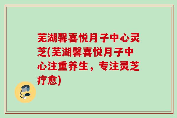 芜湖馨喜悦月子中心灵芝(芜湖馨喜悦月子中心注重养生,专注灵芝疗愈) 芜湖馨喜悦月子中心灵芝(芜湖馨喜悦月子中心注重养生,专注灵芝疗愈)