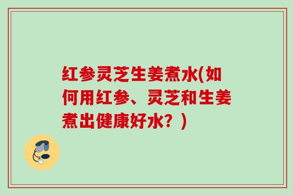 红参灵芝生姜煮水(如何用红参、灵芝和生姜煮出健康好水？)
