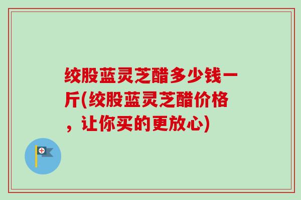绞股蓝灵芝醋多少钱一斤(绞股蓝灵芝醋价格,让你买的更放心) 绞股蓝灵芝醋多少钱一斤(绞股蓝灵芝醋价格,让你买的更放心)