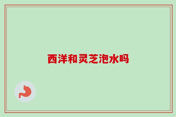西洋和灵芝泡水吗 西洋和灵芝泡水吗