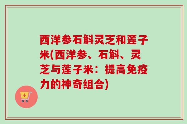 西洋参石斛灵芝和莲子米(西洋参、石斛、灵芝与莲子米:提高免疫力的神奇组合) 西洋参石斛灵芝和莲子米(西洋参、石斛、灵芝与莲子米:提高免疫力的神奇组合)