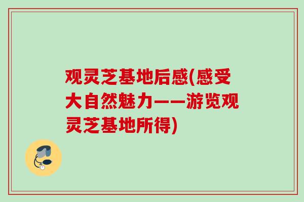观灵芝基地后感(感受大自然魅力——游览观灵芝基地所得) 观灵芝基地后感(感受大自然魅力——游览观灵芝基地所得)