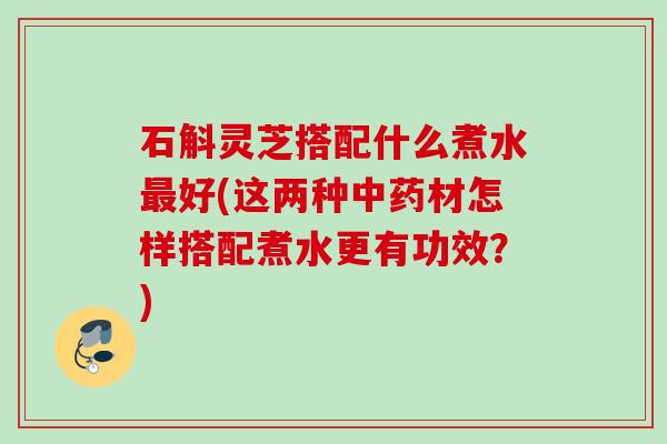 石斛灵芝搭配什么煮水好(这两种材怎样搭配煮水更有功效?) 石斛灵芝搭配什么煮水好(这两种材怎样搭配煮水更有功效?)