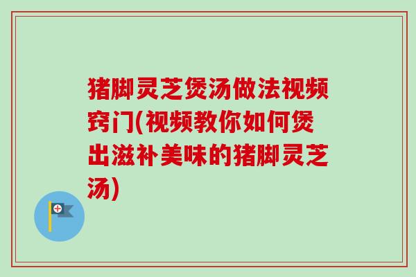 猪脚灵芝煲汤做法视频窍门(视频教你如何煲出滋补美味的猪脚灵芝汤) 猪脚灵芝煲汤做法视频窍门(视频教你如何煲出滋补美味的猪脚灵芝汤)