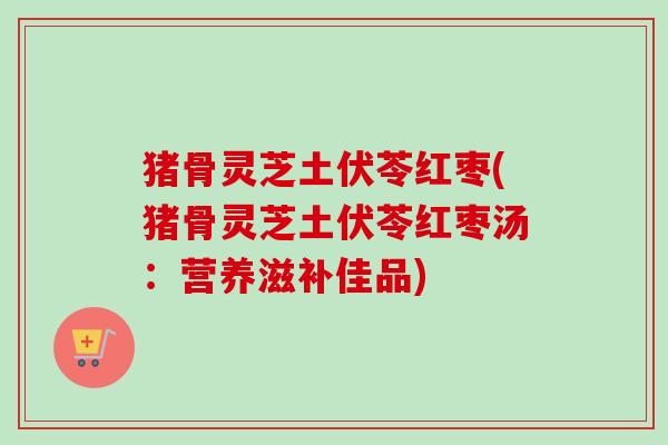 猪骨灵芝土伏苓红枣(猪骨灵芝土伏苓红枣汤：营养滋补佳品)