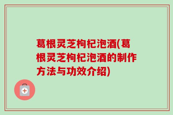 葛根灵芝枸杞泡酒(葛根灵芝枸杞泡酒的制作方法与功效介绍)