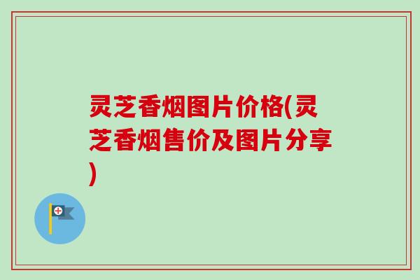 灵芝香烟图片价格(灵芝香烟售价及图片分享) 灵芝香烟图片价格(灵芝香烟售价及图片分享)
