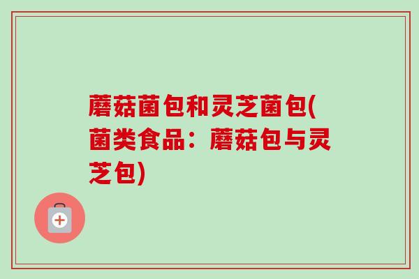 蘑菇菌包和灵芝菌包(菌类食品:蘑菇包与灵芝包) 蘑菇菌包和灵芝菌包(菌类食品:蘑菇包与灵芝包)