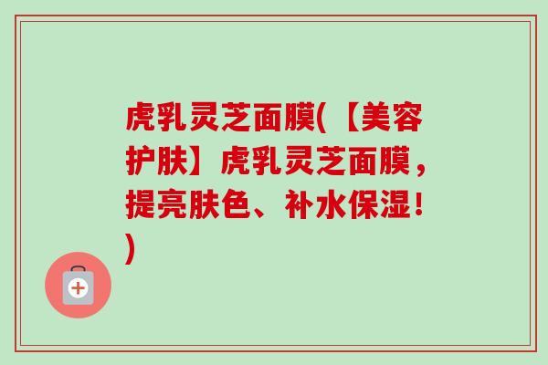 虎乳灵芝面膜(【美容护肤】虎乳灵芝面膜,提亮肤色、补水保湿!) 虎乳灵芝面膜(【美容护肤】虎乳灵芝面膜,提亮肤色、补水保湿!)