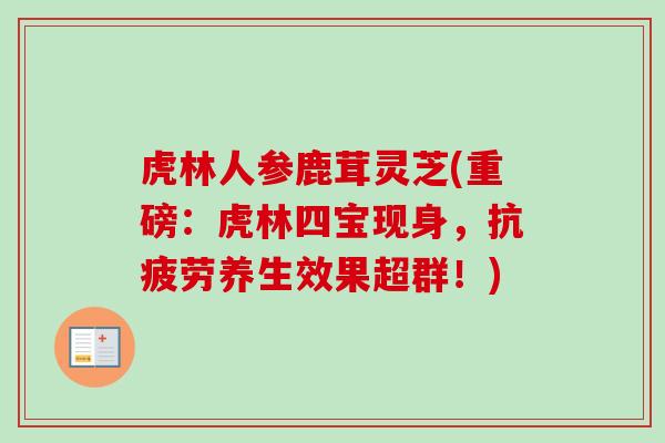 虎林人参鹿茸灵芝(重磅:虎林四宝现身,养生效果超群!) 虎林人参鹿茸灵芝(重磅:虎林四宝现身,养生效果超群!)