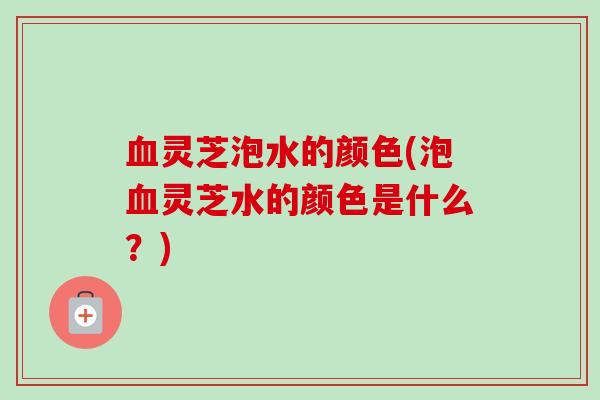 灵芝泡水的颜色(泡灵芝水的颜色是什么?) 灵芝泡水的颜色(泡灵芝水的颜色是什么?)