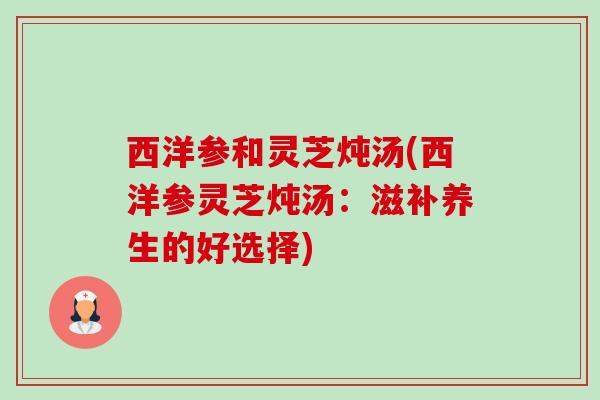 西洋参和灵芝炖汤(西洋参灵芝炖汤:滋补养生的好选择) 西洋参和灵芝炖汤(西洋参灵芝炖汤:滋补养生的好选择)